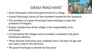 GRAM PANCHAYAT
• Gram Panchayat is the local government of a village.
• A gram Panchayat consist of five members headed by the Sarpanch.
• The members of a gram Panchayat hold meetings to solve the
problems of villagers.
• Proper maintenance of the village is the responsibility of its
Panchayat.
• It is formed by the villager and its member is elected in the gram
Panchayat elections
• These election held every year anybody who is 18 years of age and
can caste a vote in the elections.
• The gram Panchayat is elected for five years