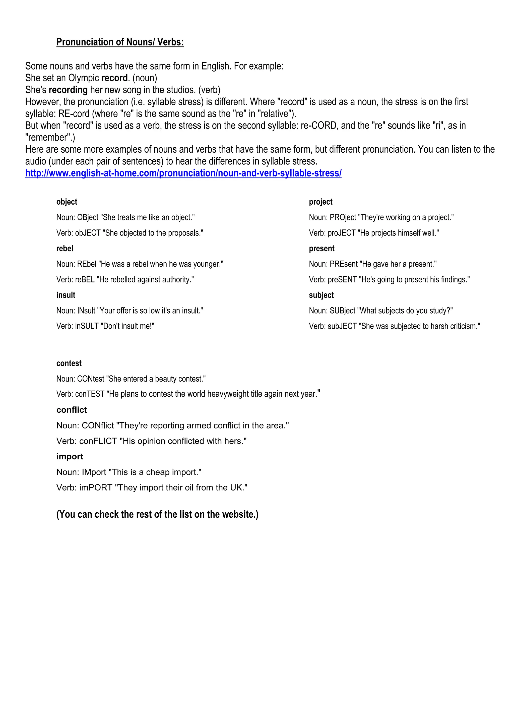 Pronunciation of Nouns/ Verbs:
Some nouns and verbs have the same form in English. For example:
She set an Olympic record. (noun)
She's recording her new song in the studios. (verb)
However, the pronunciation (i.e. syllable stress) is different. Where "record" is used as a noun, the stress is on the first
syllable: RE-cord (where "re" is the same sound as the "re" in "relative").
But when "record" is used as a verb, the stress is on the second syllable: re-CORD, and the "re" sounds like "ri", as in
"remember".)
Here are some more examples of nouns and verbs that have the same form, but different pronunciation. You can listen to the
audio (under each pair of sentences) to hear the differences in syllable stress.
http://www.english-at-home.com/pronunciation/noun-and-verb-syllable-stress/
project
Noun: PROject "They're working on a project."
Verb: proJECT "He projects himself well."
present
Noun: PREsent "He gave her a present."
Verb: preSENT "He's going to present his findings."
subject
Noun: SUBject "What subjects do you study?"
Verb: subJECT "She was subjected to harsh criticism."
object
Noun: OBject "She treats me like an object."
Verb: obJECT "She objected to the proposals."
rebel
Noun: REbel "He was a rebel when he was younger."
Verb: reBEL "He rebelled against authority."
insult
Noun: INsult "Your offer is so low it's an insult."
Verb: inSULT "Don't insult me!"
contest
Noun: CONtest "She entered a beauty contest."
Verb: conTEST "He plans to contest the world heavyweight title again next year."
conflict
Noun: CONflict "They're reporting armed conflict in the area."
Verb: conFLICT "His opinion conflicted with hers."
import
Noun: IMport "This is a cheap import."
Verb: imPORT "They import their oil from the UK."
(You can check the rest of the list on the website.)
 