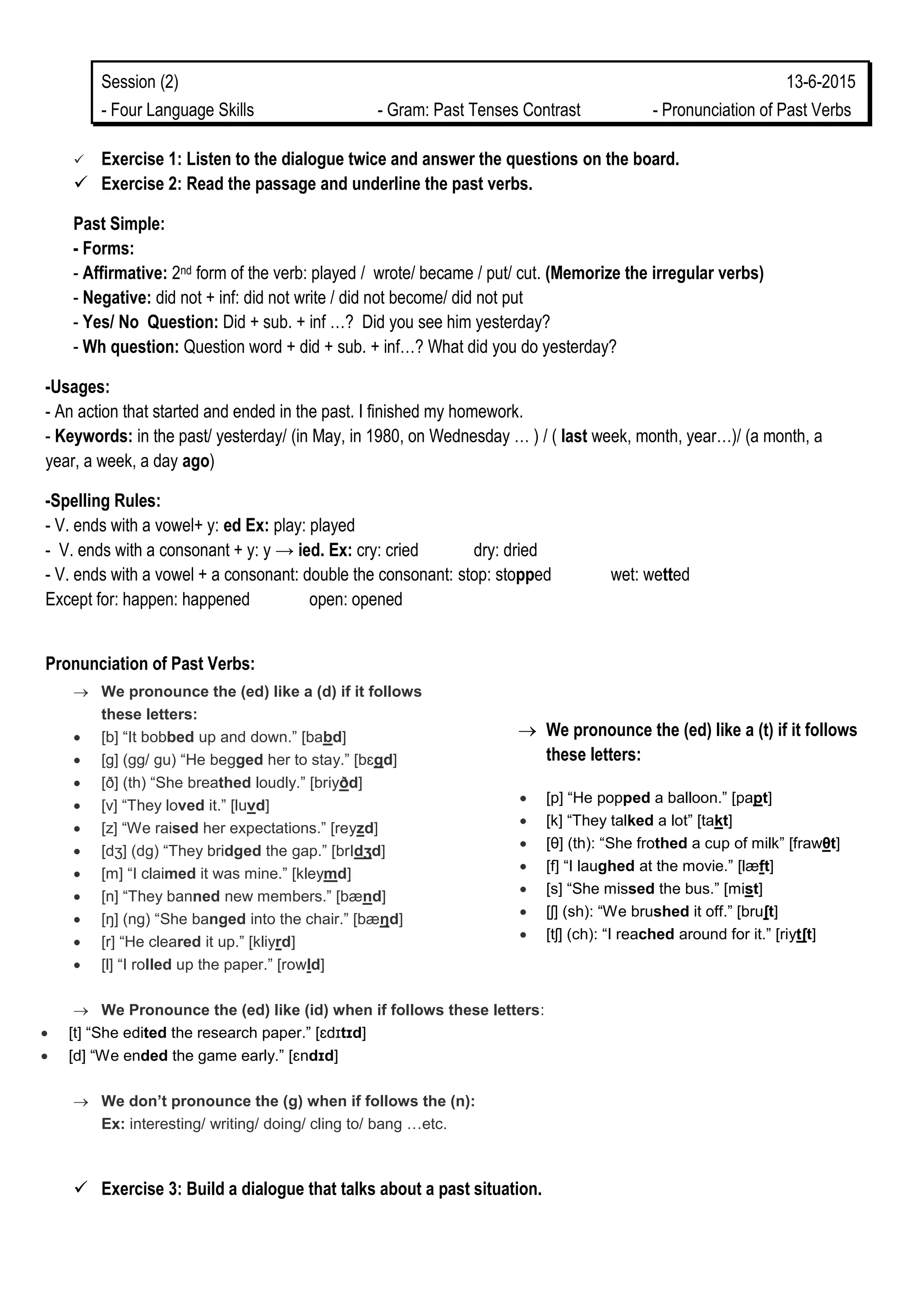 Session (2) 13-6-2015
- Four Language Skills - Gram: Past Tenses Contrast - Pronunciation of Past Verbs
 Exercise 1: Listen to the dialogue twice and answer the questions on the board.
 Exercise 2: Read the passage and underline the past verbs.
Past Simple:
- Forms:
- Affirmative: 2nd form of the verb: played / wrote/ became / put/ cut. (Memorize the irregular verbs)
- Negative: did not + inf: did not write / did not become/ did not put
- Yes/ No Question: Did + sub. + inf …? Did you see him yesterday?
- Wh question: Question word + did + sub. + inf…? What did you do yesterday?
-Usages:
- An action that started and ended in the past. I finished my homework.
- Keywords: in the past/ yesterday/ (in May, in 1980, on Wednesday … ) / ( last week, month, year…)/ (a month, a
year, a week, a day ago)
-Spelling Rules:
- V. ends with a vowel+ y: ed Ex: play: played
- V. ends with a consonant + y: y → ied. Ex: cry: cried dry: dried
- V. ends with a vowel + a consonant: double the consonant: stop: stopped wet: wetted
Except for: happen: happened open: opened
Pronunciation of Past Verbs:
 We pronounce the (ed) like a (t) if it follows
these letters:
 [p] “He popped a balloon.” [papt]
 [k] “They talked a lot” [takt]
 [θ] (th): “She frothed a cup of milk” [frawθt]
 [f] “I laughed at the movie.” [læft]
 [s] “She missed the bus.” [mist]
 [ʃ] (sh): “We brushed it off.” [bruʃt]
 [tʃ] (ch): “I reached around for it.” [riytʃt]
 We pronounce the (ed) like a (d) if it follows
these letters:
 [b] “It bobbed up and down.” [babd]
 [g] (gg/ gu) “He begged her to stay.” [bɛgd]
 [ð] (th) “She breathed loudly.” [briyðd]
 [v] “They loved it.” [luvd]
 [z] “We raised her expectations.” [reyzd]
 [dʒ] (dg) “They bridged the gap.” [brIdʒd]
 [m] “I claimed it was mine.” [kleymd]
 [n] “They banned new members.” [bænd]
 [ŋ] (ng) “She banged into the chair.” [bæŋd]
 [r] “He cleared it up.” [kliyrd]
 [l] “I rolled up the paper.” [rowld]
 We Pronounce the (ed) like (id) when if follows these letters:
 [t] “She edited the research paper.” [ɛdɪtɪd]
 [d] “We ended the game early.” [ɛndɪd]
 We don’t pronounce the (g) when if follows the (n):
Ex: interesting/ writing/ doing/ cling to/ bang …etc.
 Exercise 3: Build a dialogue that talks about a past situation.
 
