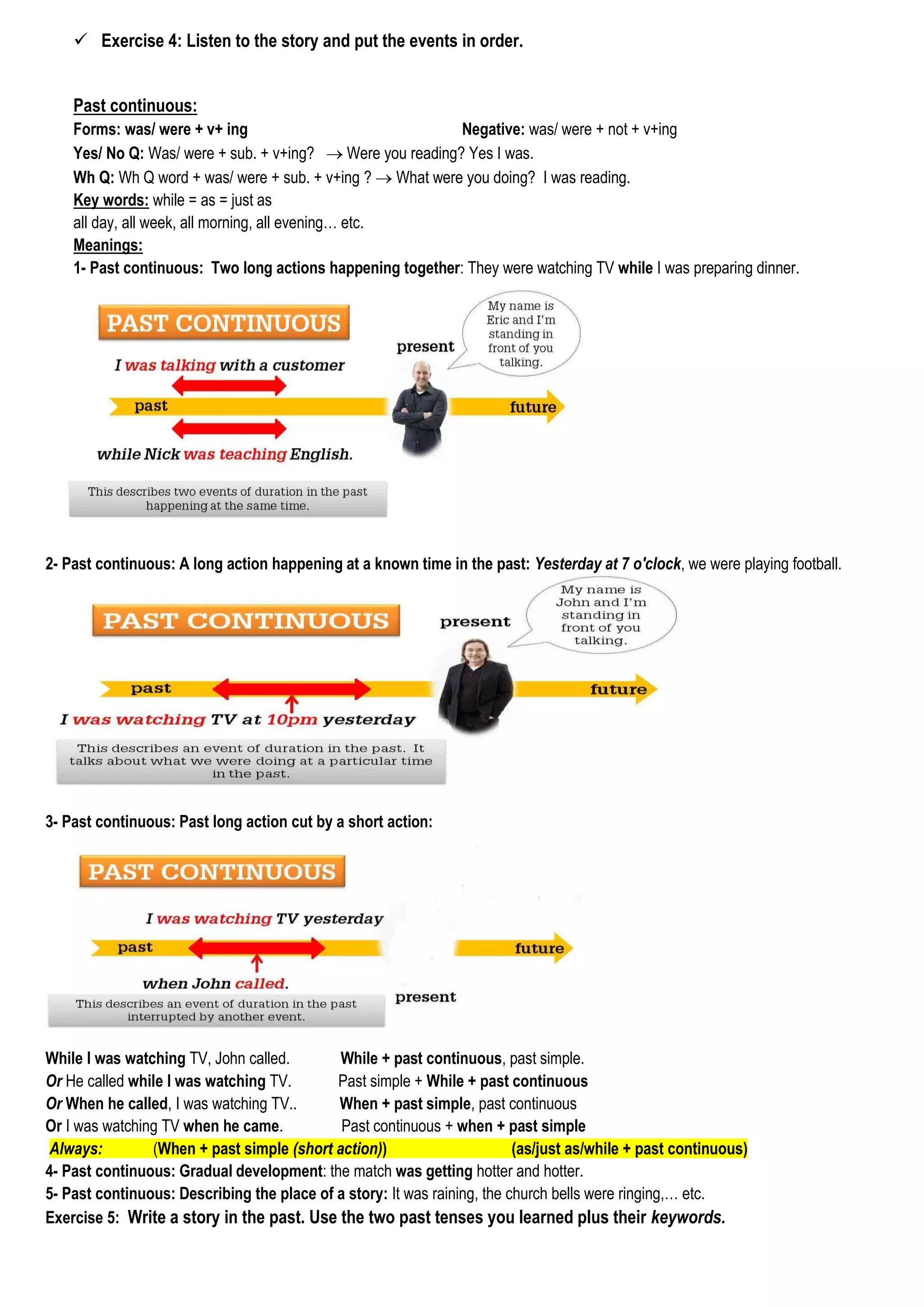  Exercise 4: Listen to the story and put the events in order.
Past continuous:
Forms: was/ were + v+ ing Negative: was/ were + not + v+ing
Yes/ No Q: Was/ were + sub. + v+ing?  Were you reading? Yes I was.
Wh Q: Wh Q word + was/ were + sub. + v+ing ?  What were you doing? I was reading.
Key words: while = as = just as
all day, all week, all morning, all evening… etc.
Meanings:
1- Past continuous: Two long actions happening together: They were watching TV while I was preparing dinner.
2- Past continuous: A long action happening at a known time in the past: Yesterday at 7 o'clock, we were playing football.
3- Past continuous: Past long action cut by a short action:
While I was watching TV, John called. While + past continuous, past simple.
Or He called while I was watching TV. Past simple + While + past continuous
Or When he called, I was watching TV.. When + past simple, past continuous
Or I was watching TV when he came. Past continuous + when + past simple
Always: (When + past simple (short action)) (as/just as/while + past continuous)
4- Past continuous: Gradual development: the match was getting hotter and hotter.
5- Past continuous: Describing the place of a story: It was raining, the church bells were ringing,… etc.
Exercise 5: Write a story in the past. Use the two past tenses you learned plus their keywords.
 