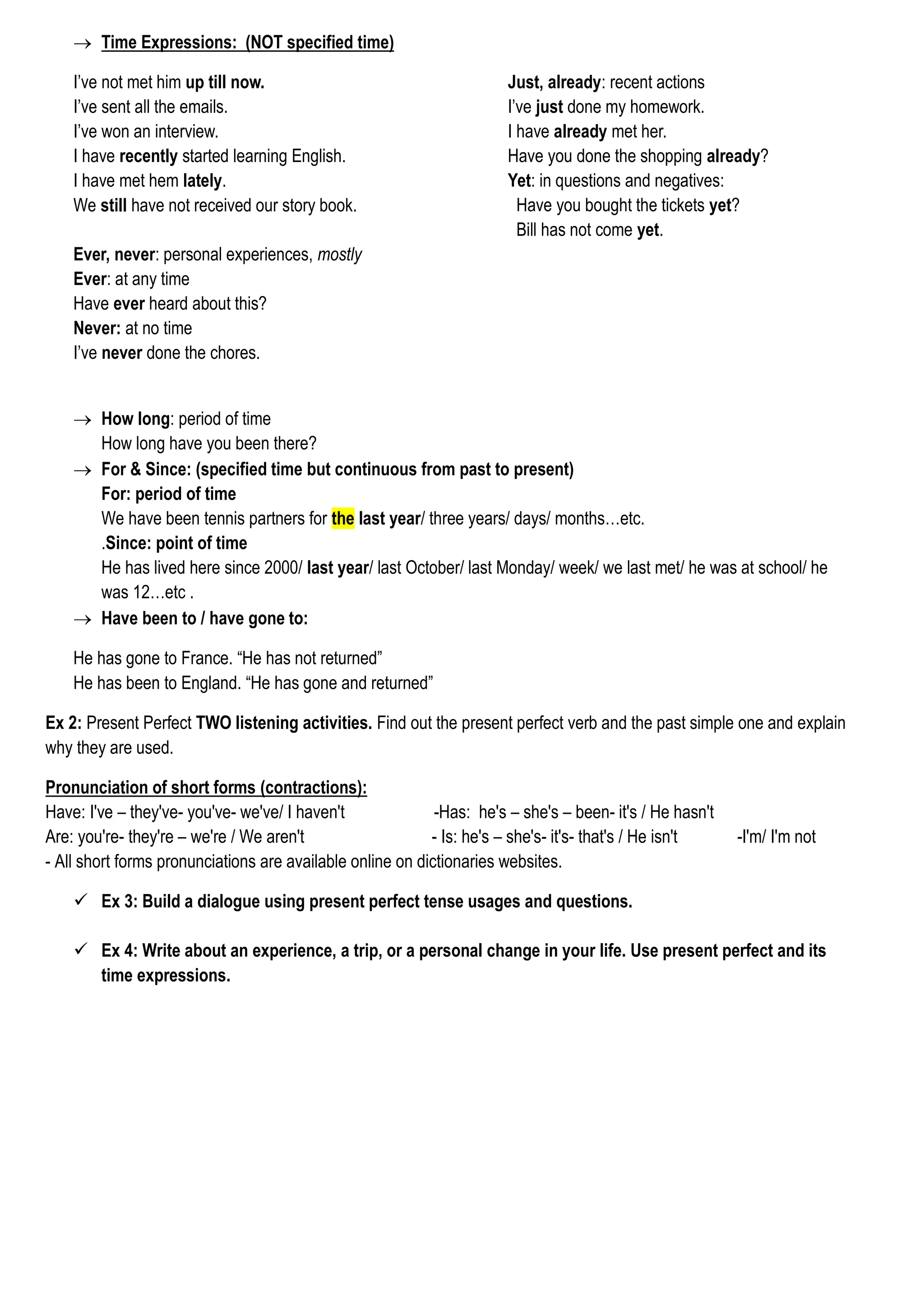  Time Expressions: (NOT specified time)
Just, already: recent actions
I’ve just done my homework.
I have already met her.
Have you done the shopping already?
Yet: in questions and negatives:
Have you bought the tickets yet?
Bill has not come yet.
I’ve not met him up till now.
I’ve sent all the emails.
I’ve won an interview.
I have recently started learning English.
I have met hem lately.
We still have not received our story book.
Ever, never: personal experiences, mostly
Ever: at any time
Have ever heard about this?
Never: at no time
I’ve never done the chores.
 How long: period of time
How long have you been there?
 For & Since: (specified time but continuous from past to present)
For: period of time
We have been tennis partners for the last year/ three years/ days/ months…etc.
.Since: point of time
He has lived here since 2000/ last year/ last October/ last Monday/ week/ we last met/ he was at school/ he
was 12…etc .
 Have been to / have gone to:
He has gone to France. “He has not returned”
He has been to England. “He has gone and returned”
Ex 2: Present Perfect TWO listening activities. Find out the present perfect verb and the past simple one and explain
why they are used.
Pronunciation of short forms (contractions):
Have: I've – they've- you've- we've/ I haven't -Has: he's – she's – been- it's / He hasn't
Are: you're- they're – we're / We aren't - Is: he's – she's- it's- that's / He isn't -I'm/ I'm not
- All short forms pronunciations are available online on dictionaries websites.
 Ex 3: Build a dialogue using present perfect tense usages and questions.
 Ex 4: Write about an experience, a trip, or a personal change in your life. Use present perfect and its
time expressions.
 