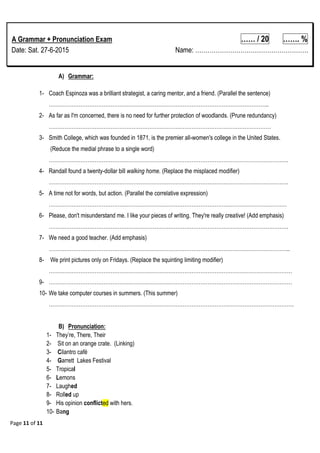 Page 11 of 11
A Grammar + Pronunciation Exam …… / 20 ……. %
Date: Sat. 27-6-2015 Name: ……………………………………………….
A) Grammar:
1- Coach Espinoza was a brilliant strategist, a caring mentor, and a friend. (Parallel the sentence)
……………………………………………………………………………………………………………..
2- As far as I'm concerned, there is no need for further protection of woodlands. (Prune redundancy)
………………………………………………………………………………………………………………
3- Smith College, which was founded in 1871, is the premier all-women's college in the United States.
(Reduce the medial phrase to a single word)
……………………………………………………………………………………………………………………….
4- Randall found a twenty-dollar bill walking home. (Replace the misplaced modifier)
……………………………………………………………………………………………………………………….
5- A time not for words, but action. (Parallel the correlative expression)
………………………………………………………………………………………………………………………
6- Please, don't misunderstand me. I like your pieces of writing. They're really creative! (Add emphasis)
……………………………………………………………………………………………………………………….
7- We need a good teacher. (Add emphasis)
………………………………………………………………………………………………………………………..
8- We print pictures only on Fridays. (Replace the squinting limiting modifier)
…………………………………………………………………………………………………………………………
9- …………………………………………………………………………………………………………………………
10- We take computer courses in summers. (This summer)
………………………………………………………………………………………………………………………….
B) Pronunciation:
1- They‘re, There, Their
2- Sit on an orange crate. (Linking)
3- Cilantro café
4- Garrett Lakes Festival
5- Tropical
6- Lemons
7- Laughed
8- Rolled up
9- His opinion conflicted with hers.
10- Bang
 