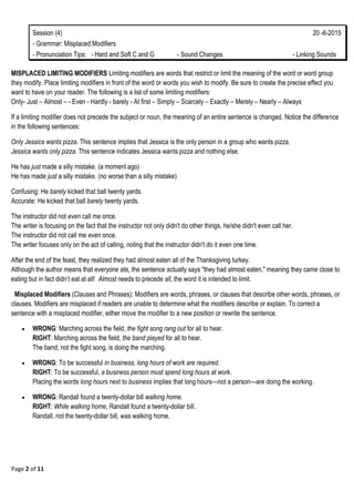 Page 2 of 11
Session (4) 20 -6-2015
- Grammar: Misplaced Modifiers
- Pronunciation Tips: - Hard and Soft C and G - Sound Changes - Linking Sounds
MISPLACED LIMITING MODIFIERS Limiting modifiers are words that restrict or limit the meaning of the word or word group
they modify. Place limiting modifiers in front of the word or words you wish to modify. Be sure to create the precise effect you
want to have on your reader. The following is a list of some limiting modifiers:
Only- Just – Almost – - Even - Hardly - barely - At first – Simply – Scarcely – Exactly – Merely – Nearly – Always
If a limiting modifier does not precede the subject or noun, the meaning of an entire sentence is changed. Notice the difference
in the following sentences:
Only Jessica wants pizza. This sentence implies that Jessica is the only person in a group who wants pizza.
Jessica wants only pizza. This sentence indicates Jessica wants pizza and nothing else.
He has just made a silly mistake. (a moment ago)
He has made just a silly mistake. (no worse than a silly mistake)
Confusing: He barely kicked that ball twenty yards.
Accurate: He kicked that ball barely twenty yards.
The instructor did not even call me once.
The writer is focusing on the fact that the instructor not only didn't do other things, he/she didn't even call her.
The instructor did not call me even once.
The writer focuses only on the act of calling, noting that the instructor didn't do it even one time.
After the end of the feast, they realized they had almost eaten all of the Thanksgiving turkey.
Although the author means that everyone ate, the sentence actually says "they had almost eaten," meaning they came close to
eating but in fact didn‘t eat at all! Almost needs to precede all, the word it is intended to limit.
Misplaced Modifiers (Clauses and Phrases): Modifiers are words, phrases, or clauses that describe other words, phrases, or
clauses. Modifiers are misplaced if readers are unable to determine what the modifiers describe or explain. To correct a
sentence with a misplaced modifier, either move the modifier to a new position or rewrite the sentence.
 WRONG: Marching across the field, the fight song rang out for all to hear.
RIGHT: Marching across the field, the band played for all to hear.
The band, not the fight song, is doing the marching.
 WRONG: To be successful in business, long hours of work are required.
RIGHT: To be successful, a business person must spend long hours at work.
Placing the words long hours next to business implies that long hours—not a person—are doing the working.
 WRONG: Randall found a twenty-dollar bill walking home.
RIGHT: While walking home, Randall found a twenty-dollar bill.
Randall, not the twenty-dollar bill, was walking home.
 