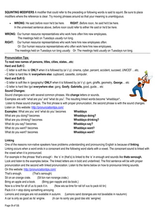 Page 3 of 11
SQUINTING MODIFIERS A modifier that could refer to the preceding or following words is said to squint. Be sure to place
modifiers where the reference is clear. Try moving phrases around so that your meaning is unambiguous.
 WRONG: He said before noon he'd be here. RIGHT: Before noon, he said he'd be here.
In the unrevised sentence above, before noon could refer to either He said or he'd be here.
WRONG: Our human resource representatives who work here often hire new employees.
The meetings held on Tuesdays usually run long.
RIGHT: Our human resource representatives who work here hire new employees often.
Or: Our human resource representatives who often work here hire new employees.
The meetings held on Tuesdays run long usually. Or: The meetings held usually on Tuesdays run long.
Pronunciation Tips:
To read new names of persons, titles, cities, states…etc:
Hard and Soft C:
- C letter is soft like /s/ ONLY when it is followed by (e/ i/ y): cinema, cyber, percent, accident, succeed, UNICEF …etc.
- C letter is hard like /k/ everywhere else: cupboard, cassette, computer.
Hard and Soft G:
- G letter is soft like in /geography/ ONLY when it is followed by (e/ i/ y): gym, giraffe, geometry, George… etc
- G letter is hard like /go/ everywhere else: gang, Goofy, Gabriella, good, guide… etc
Sound Changes:
Sound changes occur with several common phrases. We change letters or sounds.
Examples are with ―what are you‖ and ―what do you‖. The resulting linked words become ―whaddaya“.
Listen to these sound changes. The first phrase is with proper pronunciation, the second phrase is with the sound changes.
Listen on this website: http://pronunciationtips.com/
Examples: What are you‘ and ‗what do you‘ becomes Whaddaya
What are you doing? becomes Whaddaya doing?
What are you drinking? becomes Whaddaya drinking?
What do you say? becomes Whaddaya say?
What do you want? becomes Whaddaya want?
What do you want? becomes Whaddaya want?
Linking
One of the reasons non-native speakers have problems understanding and pronouncing English is because of linking.
Linking occurs when a word ends in a consonant and the following word starts with a vowel. The consonant sound is linked with
the vowel when it is pronounced.
For example in the phrase ‗that‘s enough‘- the ‗s‘ in (that‘s) is linked to the ‗e‘ in enough and sounds like thats senough.
Look and listen to the examples below. The linked letters are in bold and underlined. The first sentence will be with proper
pronunciation and the second with linked pronunciation. Listen to the items below on how to pronounce linking sounds.
On this website: http://pronunciationtips.com/
That‘s enough. (That‘s senough)
Sit on an orange crate. (Sit ton nan norange crate.)
Bring an apple and a book. (Bring gan napple and da book.)
Now is a time for all of us to pack it in. (Now wis sa time for rall lof vus to pack kit tin)
Pack it in = stop doing something annoying
Lemons and oranges are not available in autumn. (Lemons sand doranges are not tavailable in nautumn)
A car is only as good as its‘ engine. (A car ris sonly yas good das sits‘ sengine)
 