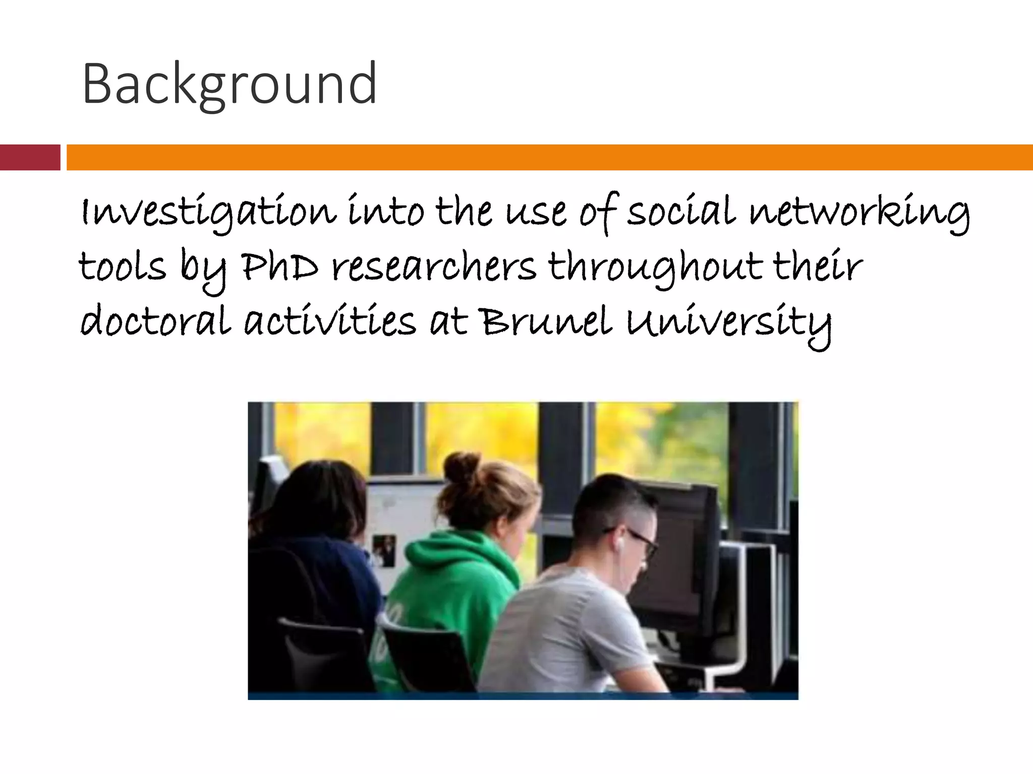 Background
Investigation into the use of social networking
tools by PhD researchers throughout their
doctoral activities at Brunel University