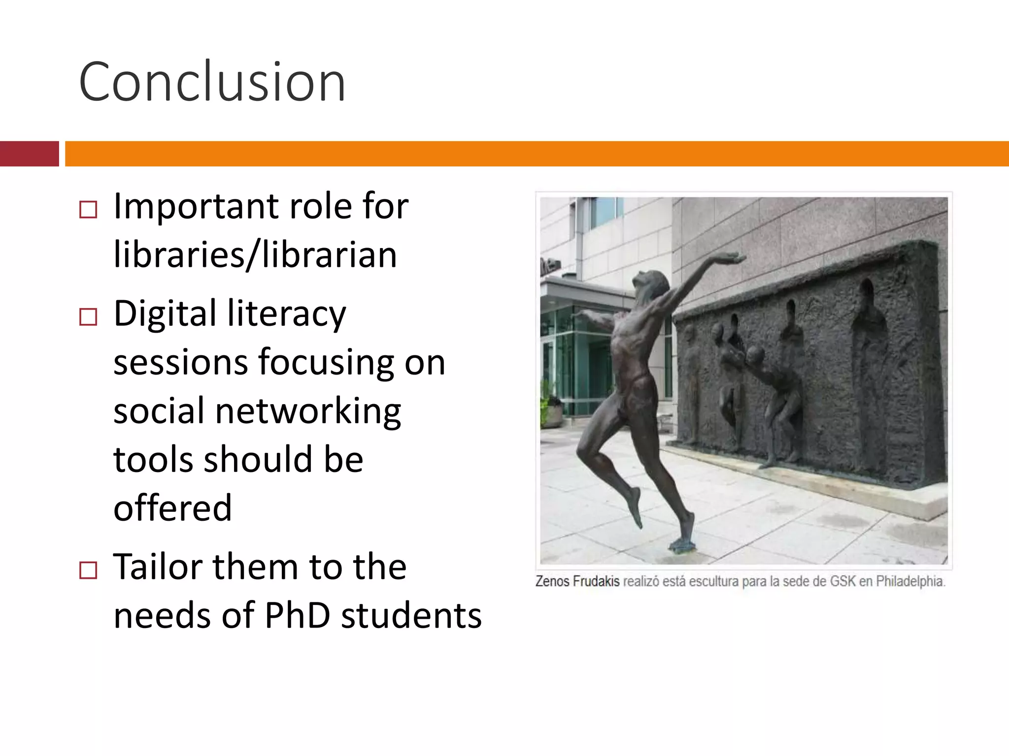Conclusion
Important role for
libraries/librarian
Digital literacy
sessions focusing on
social networking
tools should be
offered
Tailor them to the
needs of PhD students