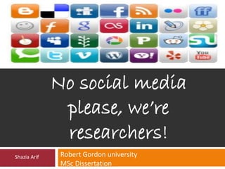 No social media 
please, we’re 
researchers! 
Robert Gordon university 
MSc Dissertation 
Shazia Arif 
 