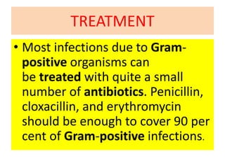 TREATMENT
• Most infections due to Gram-
positive organisms can
be treated with quite a small
number of antibiotics. Penicillin,
cloxacillin, and erythromycin
should be enough to cover 90 per
cent of Gram-positive infections.
 