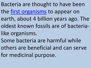 Bacteria are thought to have been
the first organisms to appear on
earth, about 4 billion years ago. The
oldest known fossils are of bacteria-
like organisms.
Some bacteria are harmful while
others are beneficial and can serve
for medicinal purpose.
 