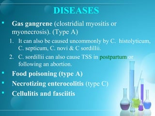 DISEASES
 Gas gangrene (clostridial myositis or
myonecrosis). (Type A)
1. It can also be caused uncommonly by C. histolyticum,
C. septicum, C. novi & C sordillii.
2. C. sordillii can also cause TSS in postpartum or
following an abortion.
 Food poisoning (type A)
 Necrotizing enterocolitis (type C)
 Cellulitis and fasciitis
 