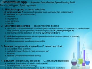 Clostridium spp. Anaerobic Gram-Positive Spore-Forming Bacilli
Four broad types of pathogenesis:
1. Histotoxic group — tissue infections
(C. perfringens type A, exogenously acquired more commonly than endogenously)
(C. septicum; endogenously-acquired)
a. cellulilitis
b. myonecrosis
c. gas gangrene
d. fasciitis
2. Enterotoxigenic group — gastrointestinal disease
a. clostridial foodbome disease (8-24h after ingestion of large numbers of organisms on con-taminated
meat products, spores germinate, enterotoxin produced (C. perfringens type A)
b. necrotizing enteritis (beta toxin-producing C.perfringens type C)
(C. difficile endogenously-acquired or exogenously-acquired person-to-person in hospital)
c. antibiotic-associated diarrhea
d. antibiotic-associated pseudomembrane colitis
3. Tetanus (exogenously acquired) — C. tetani neurotoxin
a. generalized (most common)
b. cephalic(primary infection in head, comnnonly ear)
c. localized
e. neonatal (contaminated umbilical stump)
4. Botulism (exogenously acquired) — C. botulinum neurotoxin
a. foodborne (intoxication,1-2days incubation period)
b. infant (ingestion of spores in honey)
c. wound (symptoms similar to foodborne, but 4 or more days incubation)
 