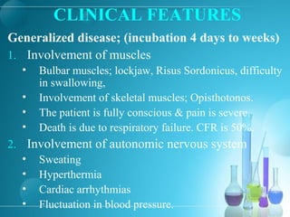 CLINICAL FEATURES
Generalized disease; (incubation 4 days to weeks)
1. Involvement of muscles
• Bulbar muscles; lockjaw, Risus Sordonicus, difficulty
in swallowing,
• Involvement of skeletal muscles; Opisthotonos.
• The patient is fully conscious & pain is severe.
• Death is due to respiratory failure. CFR is 50%.
2. Involvement of autonomic nervous system
• Sweating
• Hyperthermia
• Cardiac arrhythmias
• Fluctuation in blood pressure.
 