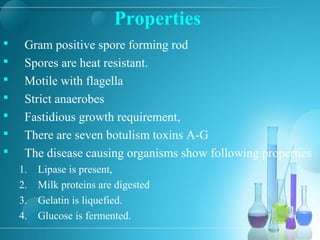 Properties
 Gram positive spore forming rod
 Spores are heat resistant.
 Motile with flagella
 Strict anaerobes
 Fastidious growth requirement,
 There are seven botulism toxins A-G
 The disease causing organisms show following properties
1. Lipase is present,
2. Milk proteins are digested
3. Gelatin is liquefied.
4. Glucose is fermented.
 