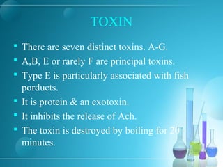 TOXIN
 There are seven distinct toxins. A-G.
 A,B, E or rarely F are principal toxins.
 Type E is particularly associated with fish
porducts.
 It is protein & an exotoxin.
 It inhibits the release of Ach.
 The toxin is destroyed by boiling for 20
minutes.
 