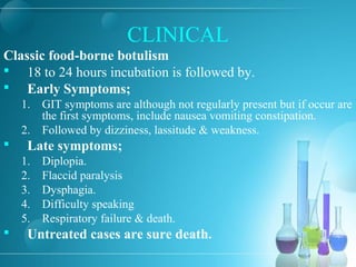 CLINICAL
Classic food-borne botulism
 18 to 24 hours incubation is followed by.
 Early Symptoms;
1. GIT symptoms are although not regularly present but if occur are
the first symptoms, include nausea vomiting constipation.
2. Followed by dizziness, lassitude & weakness.
 Late symptoms;
1. Diplopia.
2. Flaccid paralysis
3. Dysphagia.
4. Difficulty speaking
5. Respiratory failure & death.
 Untreated cases are sure death.
 