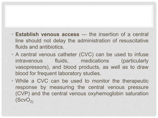 • Establish venous access — the insertion of a central
line should not delay the administration of resuscitative
fluids and antibiotics.
• A central venous catheter (CVC) can be used to infuse
intravenous fluids, medications (particularly
vasopressors), and blood products, as well as to draw
blood for frequent laboratory studies.
• While a CVC can be used to monitor the therapeutic
response by measuring the central venous pressure
(CVP) and the central venous oxyhemoglobin saturation
(ScvO2).
 