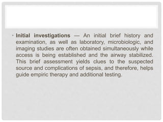 • Initial investigations — An initial brief history and
examination, as well as laboratory, microbiologic, and
imaging studies are often obtained simultaneously while
access is being established and the airway stabilized.
This brief assessment yields clues to the suspected
source and complications of sepsis, and therefore, helps
guide empiric therapy and additional testing.
 