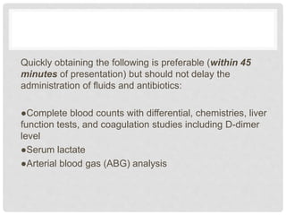 Quickly obtaining the following is preferable (within 45
minutes of presentation) but should not delay the
administration of fluids and antibiotics:
●Complete blood counts with differential, chemistries, liver
function tests, and coagulation studies including D-dimer
level
●Serum lactate
●Arterial blood gas (ABG) analysis
 