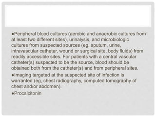 ●Peripheral blood cultures (aerobic and anaerobic cultures from
at least two different sites), urinalysis, and microbiologic
cultures from suspected sources (eg, sputum, urine,
intravascular catheter, wound or surgical site, body fluids) from
readily accessible sites. For patients with a central vascular
catheter(s) suspected to be the source, blood should be
obtained both from the catheter(s) and from peripheral sites.
●Imaging targeted at the suspected site of infection is
warranted (eg, chest radiography, computed tomography of
chest and/or abdomen).
●Procalcitonin
 