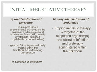 INITIAL RESUSITATIVE THERAPY
a) rapid restoration of
perfusion
• Tissue perfusion is
predominantly achieved by the
aggressive administration of
intravenous fluids (IVF), usually
crystalloids (balanced
crystalloids or normal saline)
• given at 30 mL/kg (actual body
weight) within the
first three hours following
presentation
c) Location of admission
b) early administration of
antibiotics
• Empiric antibiotic therapy
is targeted at the
suspected organism(s)
and site(s) of infection
and preferably
administered within
the first hour
 