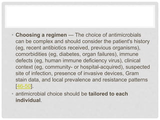 • Choosing a regimen — The choice of antimicrobials
can be complex and should consider the patient's history
(eg, recent antibiotics received, previous organisms),
comorbidities (eg, diabetes, organ failures), immune
defects (eg, human immune deficiency virus), clinical
context (eg, community- or hospital-acquired), suspected
site of infection, presence of invasive devices, Gram
stain data, and local prevalence and resistance patterns
[46-50].
• antimicrobial choice should be tailored to each
individual.
 