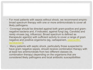 • For most patients with sepsis without shock, we recommend empiric
broad spectrum therapy with one or more antimicrobials to cover all
likely pathogens.
• Coverage should be directed against both gram-positive and gram-
negative bacteria and, if indicated, against fungi (eg, Candida) and
rarely viruses (eg, influenza). Broad spectrum is defined as
therapeutic agent(s) with sufficient activity to cover a range of gram
negative and positive organisms (eg, carbapenem, piperacillin-
tazobactam).
• Many patients with septic shock, particularly those suspected to
have gram negative sepsis, should receive combination therapy with
at least two antimicrobials from two different classes (ie,
combination therapy) depending on the organisms that are
considered likely pathogens and local antibiotic susceptibilities
 