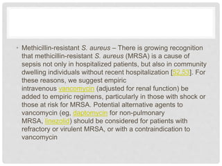 • Methicillin-resistant S. aureus – There is growing recognition
that methicillin-resistant S. aureus (MRSA) is a cause of
sepsis not only in hospitalized patients, but also in community
dwelling individuals without recent hospitalization [52,53]. For
these reasons, we suggest empiric
intravenous vancomycin (adjusted for renal function) be
added to empiric regimens, particularly in those with shock or
those at risk for MRSA. Potential alternative agents to
vancomycin (eg, daptomycin for non-pulmonary
MRSA, linezolid) should be considered for patients with
refractory or virulent MRSA, or with a contraindication to
vancomycin
 
