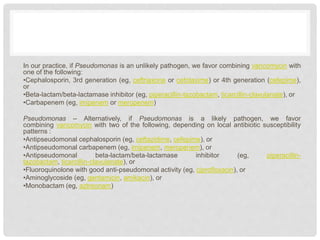 In our practice, if Pseudomonas is an unlikely pathogen, we favor combining vancomycin with
one of the following:
•Cephalosporin, 3rd generation (eg, ceftriaxone or cefotaxime) or 4th generation (cefepime),
or
•Beta-lactam/beta-lactamase inhibitor (eg, piperacillin-tazobactam, ticarcillin-clavulanate), or
•Carbapenem (eg, imipenem or meropenem)
Pseudomonas – Alternatively, if Pseudomonas is a likely pathogen, we favor
combining vancomycin with two of the following, depending on local antibiotic susceptibility
patterns :
•Antipseudomonal cephalosporin (eg, ceftazidime, cefepime), or
•Antipseudomonal carbapenem (eg, imipenem, meropenem), or
•Antipseudomonal beta-lactam/beta-lactamase inhibitor (eg, piperacillin-
tazobactam, ticarcillin-clavulanate), or
•Fluoroquinolone with good anti-pseudomonal activity (eg, ciprofloxacin), or
•Aminoglycoside (eg, gentamicin, amikacin), or
•Monobactam (eg, aztreonam)
 