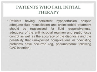 PATIENTS WHO FAIL INITIAL
THERAPY
• Patients having persistent hypoperfusion despite
adequate fluid resuscitation and antimicrobial treatment
should be reassessed for fluid responsiveness,
adequacy of the antimicrobial regimen and septic focus
control as well as the accuracy of the diagnosis and the
possibility that unexpected complications or coexisting
problems have occurred (eg, pneumothorax following
CVC insertion).
 