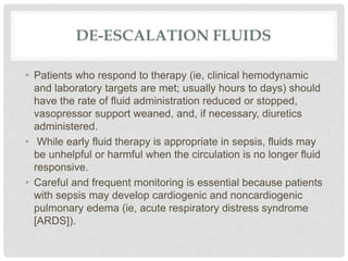 DE-ESCALATION FLUIDS
• Patients who respond to therapy (ie, clinical hemodynamic
and laboratory targets are met; usually hours to days) should
have the rate of fluid administration reduced or stopped,
vasopressor support weaned, and, if necessary, diuretics
administered.
• While early fluid therapy is appropriate in sepsis, fluids may
be unhelpful or harmful when the circulation is no longer fluid
responsive.
• Careful and frequent monitoring is essential because patients
with sepsis may develop cardiogenic and noncardiogenic
pulmonary edema (ie, acute respiratory distress syndrome
[ARDS]).
 