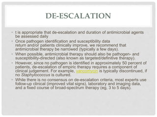 DE-ESCALATION
• t is appropriate that de-escalation and duration of antimicrobial agents
be assessed daily
• Once pathogen identification and susceptibility data
return and/or patients clinically improve, we recommend that
antimicrobial therapy be narrowed (typically a few days).
• When possible, antimicrobial therapy should also be pathogen- and
susceptibility-directed (also known as targeted/definitive therapy).
• However, since no pathogen is identified in approximately 50 percent of
patients, de-escalation of empiric therapy requires a component of
clinical judgement. For example, vancomycin is typically discontinued, if
no Staphylococcus is cultured.
• While there is no consensus on de-escalation criteria, most experts use
follow-up clinical (improved vital signs), laboratory and imaging data,
and a fixed course of broad-spectrum therapy (eg, 3 to 5 days).
 