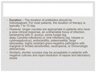 • Duration – The duration of antibiotics should be
individualized. For most patients, the duration of therapy is
typically 7 to 10 day
• However, longer courses are appropriate in patients who have
a slow clinical response, an undrainable focus of infection,
bacteremia with S. aureus, some fungal (eg,
deep Candida infections) or viral infections (eg, herpes or
cytomegalovirus), endocarditis, osteomyelitis, large
abscesses, highly resistant gram-negative pathogens with
marginal or limited sensitivities, neutropenia, or immunologic
deficiencies
• Similarly, shorter courses may be acceptable in patients with
negative cultures and rapid resolution of sepsis and laboratory
studie
 