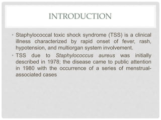 INTRODUCTION
• Staphylococcal toxic shock syndrome (TSS) is a clinical
illness characterized by rapid onset of fever, rash,
hypotension, and multiorgan system involvement.
• TSS due to Staphylococcus aureus was initially
described in 1978; the disease came to public attention
in 1980 with the occurrence of a series of menstrual-
associated cases
 