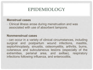 EPIDEMIOLOGY
Menstrual cases
- Clinical illness arose during menstruation and was
associated with use of absorbent tampons.
Nonmenstrual cases
- can occur in a variety of clinical circumstances, including
surgical and postpartum wound infections, mastitis,
septorhinoplasty, sinusitis, osteomyelitis, arthritis, burns,
cutaneous and subcutaneous lesions (especially of the
extremities, perianal area, and axillae), respiratory
infections following influenza, and enterocolitis.
 