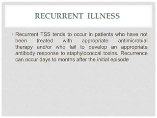 RECURRENT ILLNESS
• Recurrent TSS tends to occur in patients who have not
been treated with appropriate antimicrobial
therapy and/or who fail to develop an appropriate
antibody response to staphylococcal toxins. Recurrence
can occur days to months after the initial episode
 