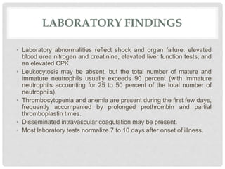 LABORATORY FINDINGS
• Laboratory abnormalities reflect shock and organ failure: elevated
blood urea nitrogen and creatinine, elevated liver function tests, and
an elevated CPK.
• Leukocytosis may be absent, but the total number of mature and
immature neutrophils usually exceeds 90 percent (with immature
neutrophils accounting for 25 to 50 percent of the total number of
neutrophils).
• Thrombocytopenia and anemia are present during the first few days,
frequently accompanied by prolonged prothrombin and partial
thromboplastin times.
• Disseminated intravascular coagulation may be present.
• Most laboratory tests normalize 7 to 10 days after onset of illness.
 