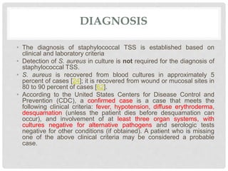 DIAGNOSIS
• The diagnosis of staphylococcal TSS is established based on
clinical and laboratory criteria
• Detection of S. aureus in culture is not required for the diagnosis of
staphylococcal TSS.
• S. aureus is recovered from blood cultures in approximately 5
percent of cases [24]; it is recovered from wound or mucosal sites in
80 to 90 percent of cases [62].
• According to the United States Centers for Disease Control and
Prevention (CDC), a confirmed case is a case that meets the
following clinical criteria: fever, hypotension, diffuse erythroderma,
desquamation (unless the patient dies before desquamation can
occur), and involvement of at least three organ systems, with
cultures negative for alternative pathogens and serologic tests
negative for other conditions (if obtained). A patient who is missing
one of the above clinical criteria may be considered a probable
case.
 