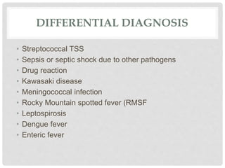 DIFFERENTIAL DIAGNOSIS
• Streptococcal TSS
• Sepsis or septic shock due to other pathogens
• Drug reaction
• Kawasaki disease
• Meningococcal infection
• Rocky Mountain spotted fever (RMSF
• Leptospirosis
• Dengue fever
• Enteric fever
 