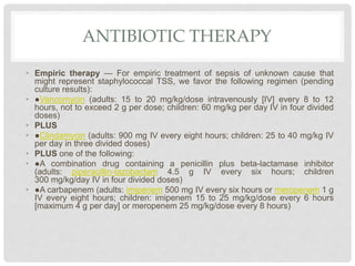 ANTIBIOTIC THERAPY
• Empiric therapy — For empiric treatment of sepsis of unknown cause that
might represent staphylococcal TSS, we favor the following regimen (pending
culture results):
• ●Vancomycin (adults: 15 to 20 mg/kg/dose intravenously [IV] every 8 to 12
hours, not to exceed 2 g per dose; children: 60 mg/kg per day IV in four divided
doses)
• PLUS
• ●Clindamycin (adults: 900 mg IV every eight hours; children: 25 to 40 mg/kg IV
per day in three divided doses)
• PLUS one of the following:
• ●A combination drug containing a penicillin plus beta-lactamase inhibitor
(adults: piperacillin-tazobactam 4.5 g IV every six hours; children
300 mg/kg/day IV in four divided doses)
• ●A carbapenem (adults: imipenem 500 mg IV every six hours or meropenem 1 g
IV every eight hours; children: imipenem 15 to 25 mg/kg/dose every 6 hours
[maximum 4 g per day] or meropenem 25 mg/kg/dose every 8 hours)
 