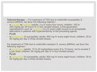 Tailored therapy — For treatment of TSS due to methicillin-susceptible S.
aureus (MSSA), we favor the following regimen:
• ●Oxacillin or nafcillin (adults: 2 g IV every four hours; children: 150 to
200 mg/kg per 24 hours IV in four divided doses). A first-generation
cephalosporin such as cefazolin (2 g IV every eight hours) is an acceptable
alternative in patients with hypersensitivity to the preceding agents.
• PLUS
• ●Clindamycin (if susceptible; adults: 900 mg IV every eight hours; children: 25 to
40 mg/kg per day in three divided doses)
For treatment of TSS due to methicillin-resistant S. aureus (MRSA), we favor the
following regimen:
• ●Vancomycin (adults: 15 to 20 mg/kg/dose every 8 to 12 hours, not to exceed 2
g per dose; children: 60 mg/kg per day IV in four divided doses)
• PLUS
• ●Clindamycin (if susceptible; adults: 900 mg IV every eight hours; children: 30 to
40 mg/kg per day in three divided doses)
 