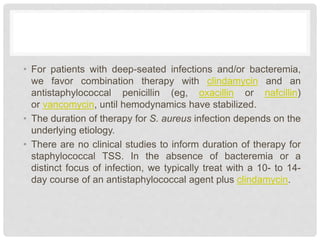 • For patients with deep-seated infections and/or bacteremia,
we favor combination therapy with clindamycin and an
antistaphylococcal penicillin (eg, oxacillin or nafcillin)
or vancomycin, until hemodynamics have stabilized.
• The duration of therapy for S. aureus infection depends on the
underlying etiology.
• There are no clinical studies to inform duration of therapy for
staphylococcal TSS. In the absence of bacteremia or a
distinct focus of infection, we typically treat with a 10- to 14-
day course of an antistaphylococcal agent plus clindamycin.
 