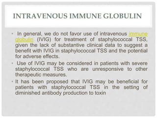 INTRAVENOUS IMMUNE GLOBULIN
• In general, we do not favor use of intravenous immune
globulin (IVIG) for treatment of staphylococcal TSS,
given the lack of substantive clinical data to suggest a
benefit with IVIG in staphylococcal TSS and the potential
for adverse effects.
• Use of IVIG may be considered in patients with severe
staphylococcal TSS who are unresponsive to other
therapeutic measures.
• It has been proposed that IVIG may be beneficial for
patients with staphylococcal TSS in the setting of
diminished antibody production to toxin
 