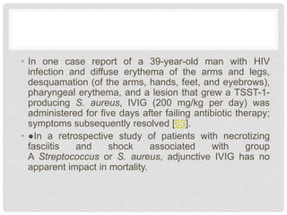 • In one case report of a 39-year-old man with HIV
infection and diffuse erythema of the arms and legs,
desquamation (of the arms, hands, feet, and eyebrows),
pharyngeal erythema, and a lesion that grew a TSST-1-
producing S. aureus, IVIG (200 mg/kg per day) was
administered for five days after failing antibiotic therapy;
symptoms subsequently resolved [63].
• ●In a retrospective study of patients with necrotizing
fasciitis and shock associated with group
A Streptococcus or S. aureus, adjunctive IVIG has no
apparent impact in mortality.
 