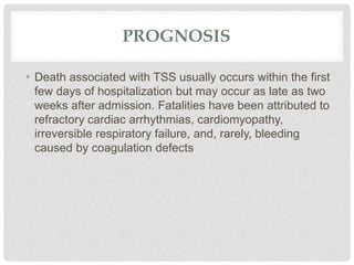 PROGNOSIS
• Death associated with TSS usually occurs within the first
few days of hospitalization but may occur as late as two
weeks after admission. Fatalities have been attributed to
refractory cardiac arrhythmias, cardiomyopathy,
irreversible respiratory failure, and, rarely, bleeding
caused by coagulation defects
 