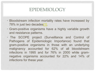 EPIDEMIOLOGY
• Bloodstream infection mortality rates have increased by
78% in just two decades[1].
• Gram-positive organisms have a highly variable growth
and resistance patterns.
• The SCOPE project (Surveillance and Control of
Pathogens of Epidemiologic Importance) found that
gram-positive organisms in those with an underlying
malignancy accounted for 62% of all bloodstream
infections in 1995 and for 76% in 2000 while gram-
negative organisms accounted for 22% and 14% of
infections for these year.
 