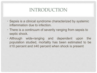 INTRODUCTION
• Sepsis is a clinical syndrome characterized by systemic
inflammation due to infection.
• There is a continuum of severity ranging from sepsis to
septic shock.
• Although wide-ranging and dependent upon the
population studied, mortality has been estimated to be
≥10 percent and ≥40 percent when shock is present
 