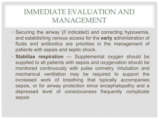 IMMEDIATE EVALUATION AND
MANAGEMENT
• Securing the airway (if indicated) and correcting hypoxemia,
and establishing venous access for the early administration of
fluids and antibiotics are priorities in the management of
patients with sepsis and septic shock.
• Stabilize respiration — Supplemental oxygen should be
supplied to all patients with sepsis and oxygenation should be
monitored continuously with pulse oximetry. Intubation and
mechanical ventilation may be required to support the
increased work of breathing that typically accompanies
sepsis, or for airway protection since encephalopathy and a
depressed level of consciousness frequently complicate
sepsis
 
