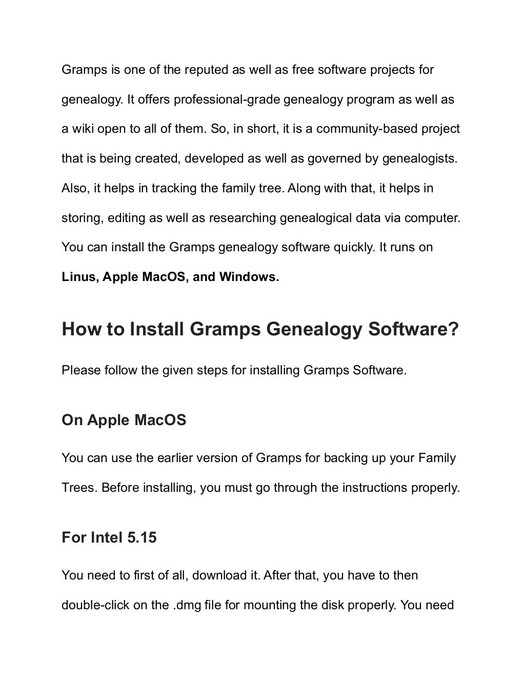 Gramps is one of the reputed as well as free software projects for
genealogy. It offers professional-grade genealogy program as well as
a wiki open to all of them. So, in short, it is a community-based project
that is being created, developed as well as governed by genealogists.
Also, it helps in tracking the family tree. Along with that, it helps in
storing, editing as well as researching genealogical data via computer.
You can install the Gramps genealogy software quickly. It runs on
Linus, Apple MacOS, and Windows.
How to Install Gramps Genealogy Software?
Please follow the given steps for installing Gramps Software.
On Apple MacOS
You can use the earlier version of Gramps for backing up your Family
Trees. Before installing, you must go through the instructions properly.
For Intel 5.15
You need to first of all, download it. After that, you have to then
double-click on the .dmg file for mounting the disk properly. You need
 