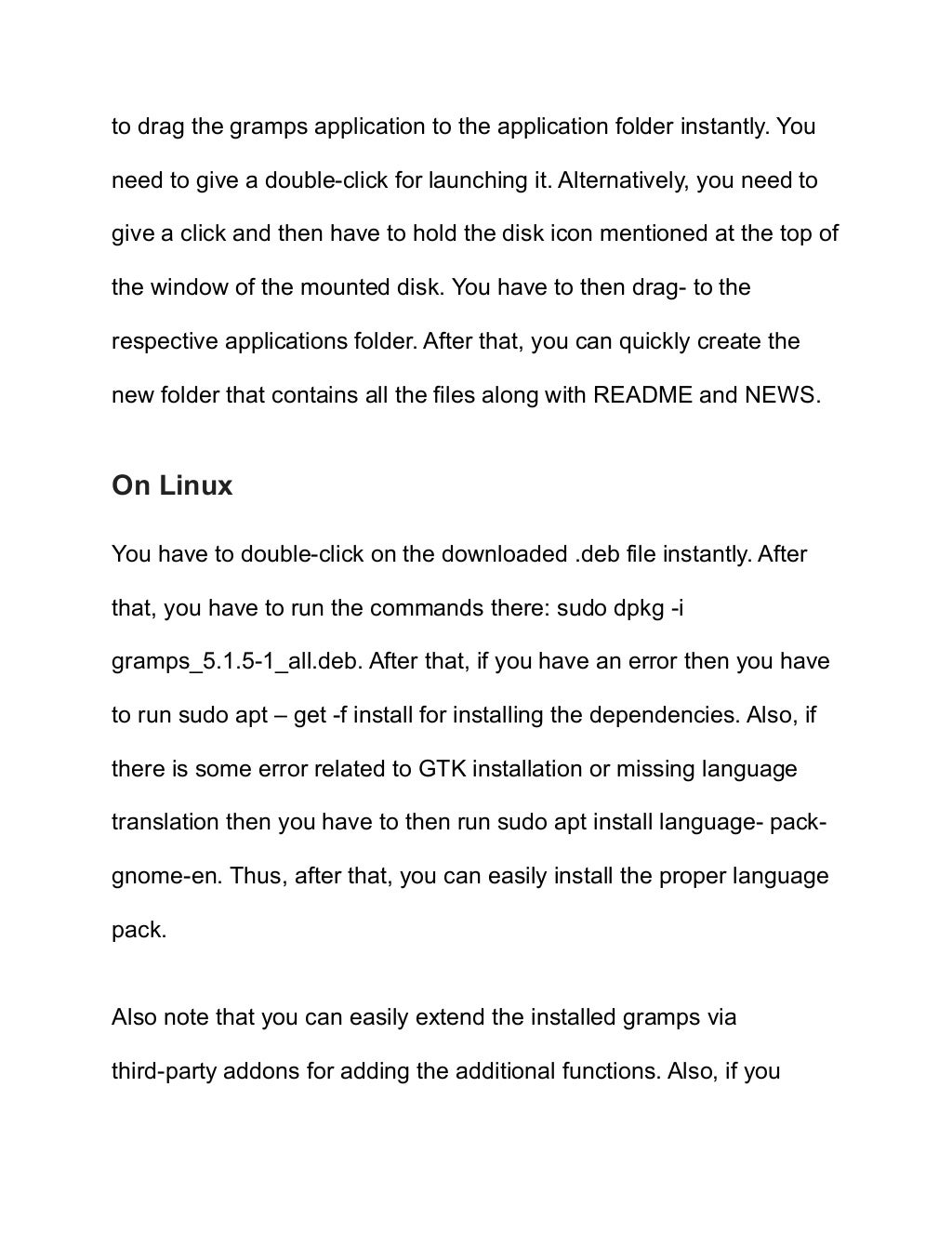 to drag the gramps application to the application folder instantly. You
need to give a double-click for launching it. Alternatively, you need to
give a click and then have to hold the disk icon mentioned at the top of
the window of the mounted disk. You have to then drag- to the
respective applications folder. After that, you can quickly create the
new folder that contains all the files along with README and NEWS.
On Linux
You have to double-click on the downloaded .deb file instantly. After
that, you have to run the commands there: sudo dpkg -i
gramps_5.1.5-1_all.deb. After that, if you have an error then you have
to run sudo apt – get -f install for installing the dependencies. Also, if
there is some error related to GTK installation or missing language
translation then you have to then run sudo apt install language- pack-
gnome-en. Thus, after that, you can easily install the proper language
pack.
Also note that you can easily extend the installed gramps via
third-party addons for adding the additional functions. Also, if you
 