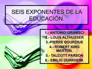 SEIS EXPONENTES DE LA EDUCACIÓN. 1.- ANTONIO GRAMSCI 2.- LOUIS ALTHUSSER 3.-PIERRE BOURDIUE 4.- ROBERT KING MERTON. 5.- TALCOTT PARSON 6.- EMILIO DURKHEIM. 